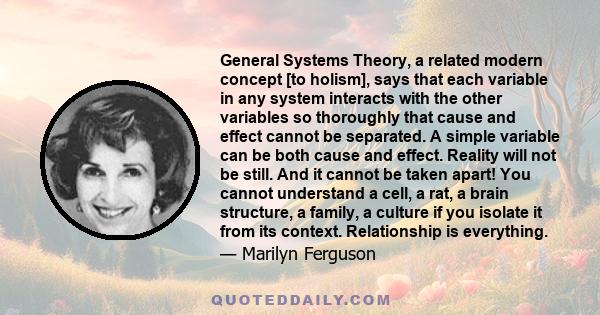 General Systems Theory, a related modern concept [to holism], says that each variable in any system interacts with the other variables so thoroughly that cause and effect cannot be separated. A simple variable can be