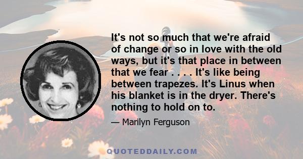 It's not so much that we're afraid of change or so in love with the old ways, but it's that place in between that we fear . . . . It's like being between trapezes. It's Linus when his blanket is in the dryer. There's