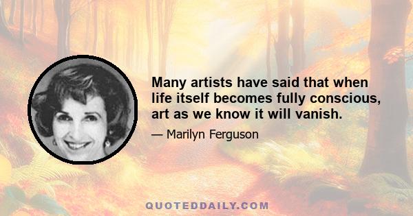 Many artists have said that when life itself becomes fully conscious, art as we know it will vanish.