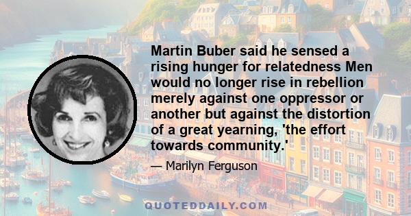 Martin Buber said he sensed a rising hunger for relatedness Men would no longer rise in rebellion merely against one oppressor or another but against the distortion of a great yearning, 'the effort towards community.'