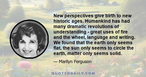 New perspectives give birth to new historic ages. Humankind has had many dramatic revolutions of understanding - great uses of fire and the wheel, language and writing. We found that the earth only seems flat, the sun