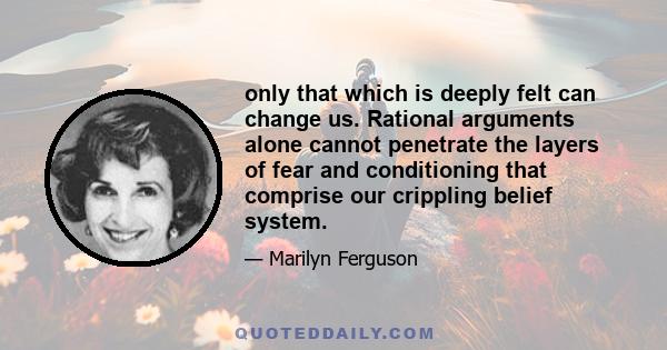 only that which is deeply felt can change us. Rational arguments alone cannot penetrate the layers of fear and conditioning that comprise our crippling belief system.