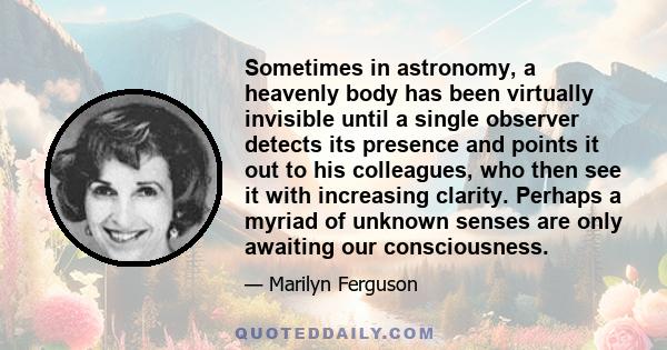 Sometimes in astronomy, a heavenly body has been virtually invisible until a single observer detects its presence and points it out to his colleagues, who then see it with increasing clarity. Perhaps a myriad of unknown 