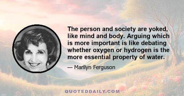 The person and society are yoked, like mind and body. Arguing which is more important is like debating whether oxygen or hydrogen is the more essential property of water.