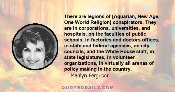 There are legions of [Aquarian, New Age, One World Religion] conspirators. They are in corporations, universities, and hospitals, on the faculties of public schools, in factories and doctors offices, in state and