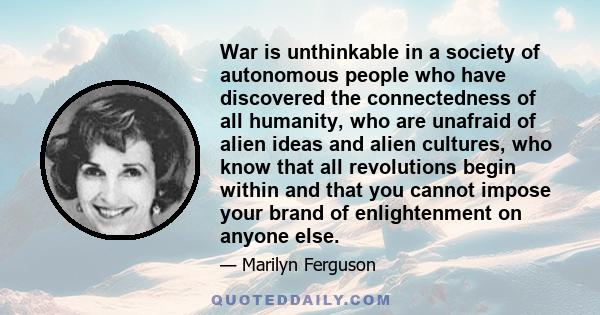 War is unthinkable in a society of autonomous people who have discovered the connectedness of all humanity, who are unafraid of alien ideas and alien cultures, who know that all revolutions begin within and that you