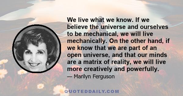 We live what we know. If we believe the universe and ourselves to be mechanical, we will live mechanically. On the other hand, if we know that we are part of an open universe, and that our minds are a matrix of reality, 