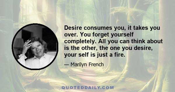 Desire consumes you, it takes you over. You forget yourself completely. All you can think about is the other, the one you desire, your self is just a fire.