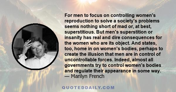 For men to focus on controlling women's reproduction to solve a society's problems seems nothing short of mad or, at best, superstitious. But men's superstition or insanity has real and dire consequences for the women