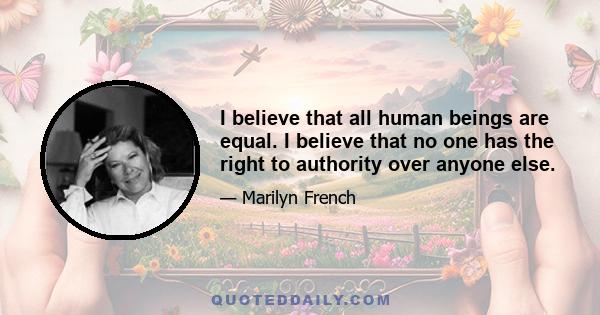 I believe that all human beings are equal. I believe that no one has the right to authority over anyone else.