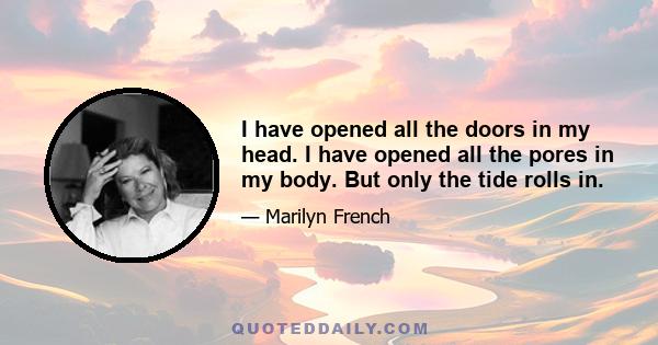 I have opened all the doors in my head. I have opened all the pores in my body. But only the tide rolls in.