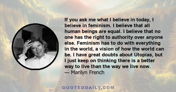 If you ask me what I believe in today, I believe in feminism. I believe that all human beings are equal. I believe that no one has the right to authority over anyone else. Feminism has to do with everything in the