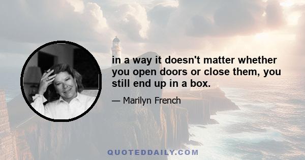 in a way it doesn't matter whether you open doors or close them, you still end up in a box.