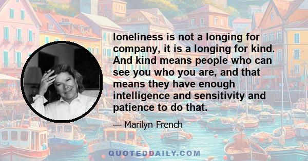 loneliness is not a longing for company, it is a longing for kind. And kind means people who can see you who you are, and that means they have enough intelligence and sensitivity and patience to do that.