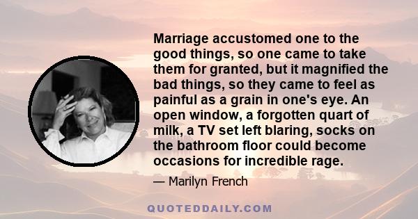 Marriage accustomed one to the good things, so one came to take them for granted, but it magnified the bad things, so they came to feel as painful as a grain in one's eye. An open window, a forgotten quart of milk, a TV 