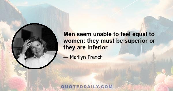 Men seem unable to feel equal to women: they must be superior or they are inferior