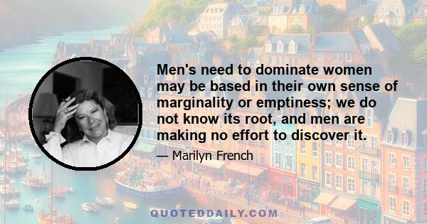 Men's need to dominate women may be based in their own sense of marginality or emptiness; we do not know its root, and men are making no effort to discover it.