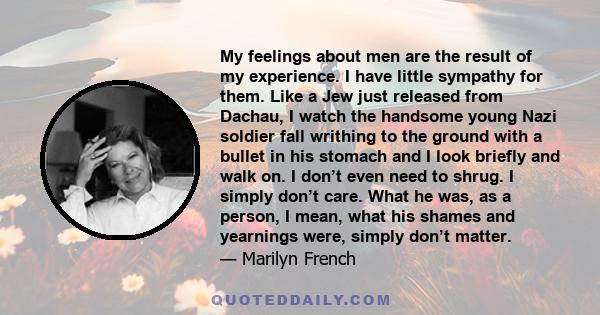 My feelings about men are the result of my experience. I have little sympathy for them. Like a Jew just released from Dachau, I watch the handsome young Nazi soldier fall writhing to the ground with a bullet in his