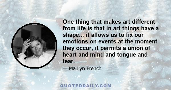 One thing that makes art different from life is that in art things have a shape... it allows us to fix our emotions on events at the moment they occur, it permits a union of heart and mind and tongue and tear.