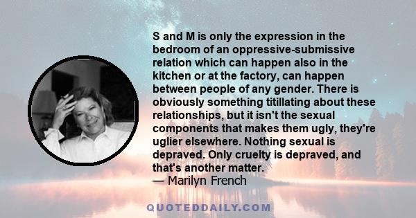 S and M is only the expression in the bedroom of an oppressive-submissive relation which can happen also in the kitchen or at the factory, can happen between people of any gender. There is obviously something