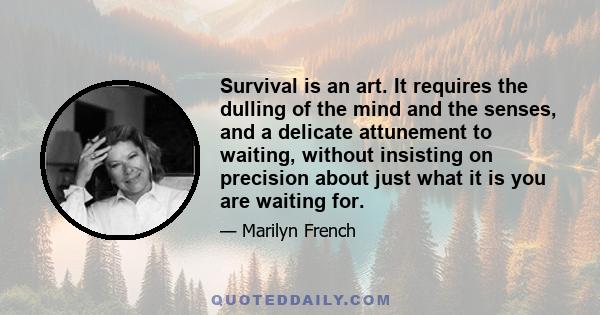 Survival is an art. It requires the dulling of the mind and the senses, and a delicate attunement to waiting, without insisting on precision about just what it is you are waiting for.