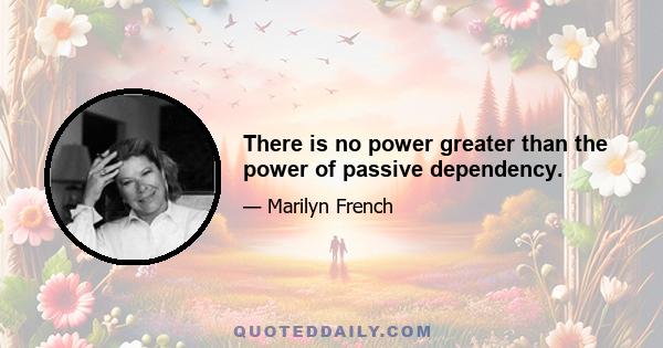 There is no power greater than the power of passive dependency.