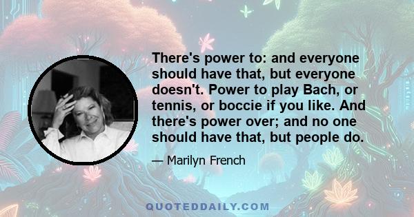 There's power to: and everyone should have that, but everyone doesn't. Power to play Bach, or tennis, or boccie if you like. And there's power over; and no one should have that, but people do.