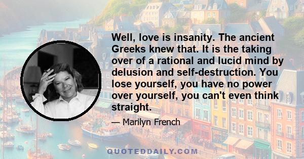 Well, love is insanity. The ancient Greeks knew that. It is the taking over of a rational and lucid mind by delusion and self-destruction. You lose yourself, you have no power over yourself, you can't even think