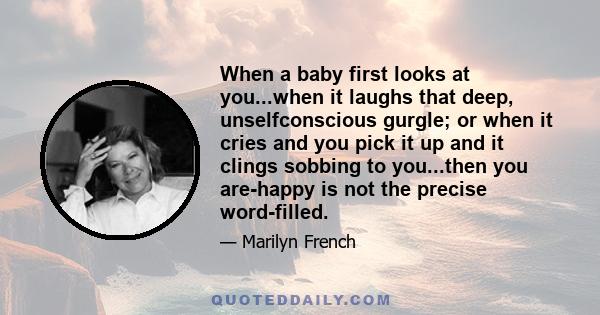 When a baby first looks at you...when it laughs that deep, unselfconscious gurgle; or when it cries and you pick it up and it clings sobbing to you...then you are-happy is not the precise word-filled.