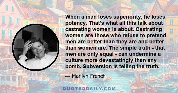 When a man loses superiority, he loses potency. That's what all this talk about castrating women is about. Castrating women are those who refuse to pretend men are better than they are and better than women are. The