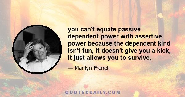 you can't equate passive dependent power with assertive power because the dependent kind isn't fun, it doesn't give you a kick, it just allows you to survive.