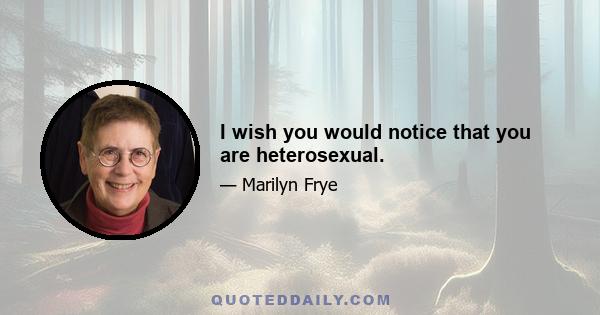 I wish you would notice that you are heterosexual.