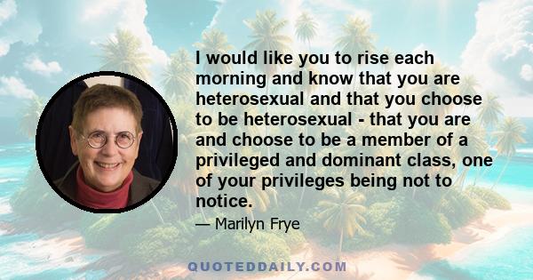 I would like you to rise each morning and know that you are heterosexual and that you choose to be heterosexual - that you are and choose to be a member of a privileged and dominant class, one of your privileges being