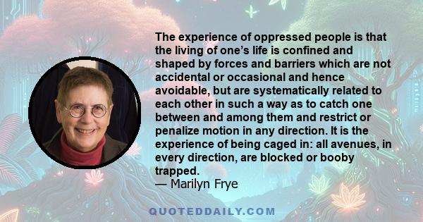 The experience of oppressed people is that the living of one’s life is confined and shaped by forces and barriers which are not accidental or occasional and hence avoidable, but are systematically related to each other