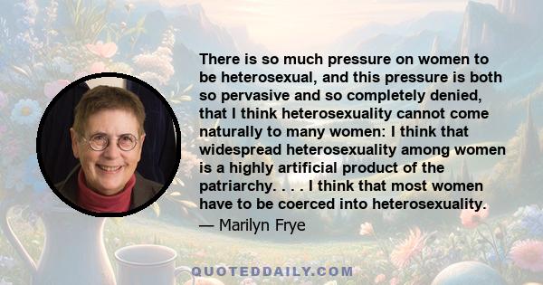 There is so much pressure on women to be heterosexual, and this pressure is both so pervasive and so completely denied, that I think heterosexuality cannot come naturally to many women: I think that widespread