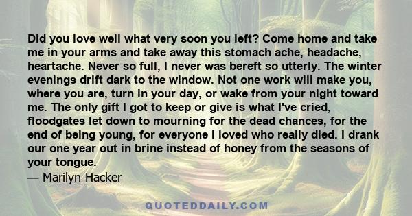 Did you love well what very soon you left? Come home and take me in your arms and take away this stomach ache, headache, heartache. Never so full, I never was bereft so utterly. The winter evenings drift dark to the