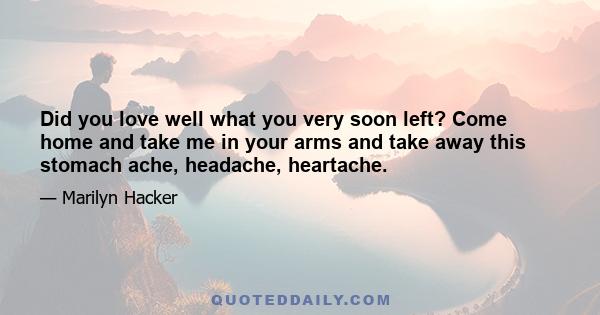 Did you love well what you very soon left? Come home and take me in your arms and take away this stomach ache, headache, heartache.