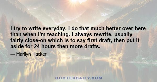 I try to write everyday. I do that much better over here than when I'm teaching. I always rewrite, usually fairly close-on which is to say first draft, then put it aside for 24 hours then more drafts.