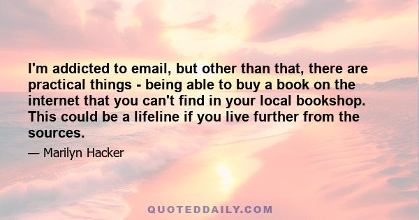 I'm addicted to email, but other than that, there are practical things - being able to buy a book on the internet that you can't find in your local bookshop. This could be a lifeline if you live further from the sources.