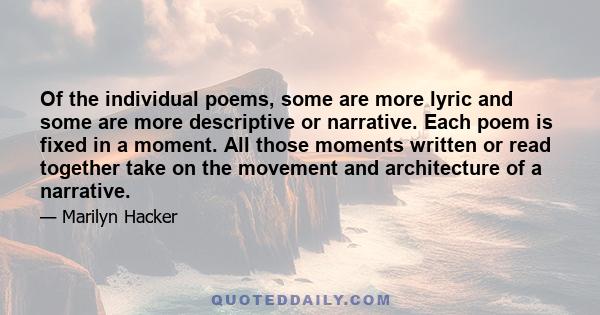 Of the individual poems, some are more lyric and some are more descriptive or narrative. Each poem is fixed in a moment. All those moments written or read together take on the movement and architecture of a narrative.