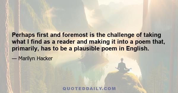 Perhaps first and foremost is the challenge of taking what I find as a reader and making it into a poem that, primarily, has to be a plausible poem in English.