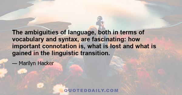 The ambiguities of language, both in terms of vocabulary and syntax, are fascinating: how important connotation is, what is lost and what is gained in the linguistic transition.