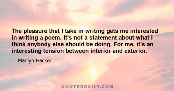 The pleasure that I take in writing gets me interested in writing a poem. It's not a statement about what I think anybody else should be doing. For me, it's an interesting tension between interior and exterior.