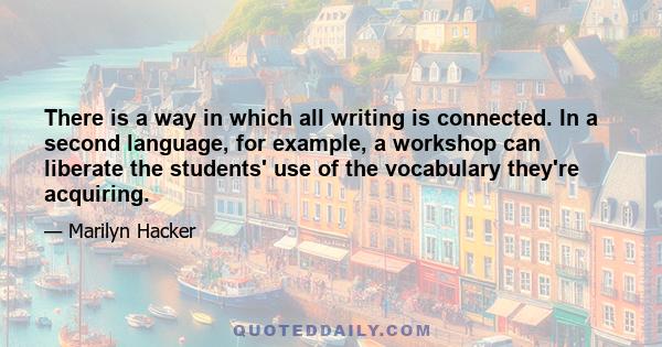 There is a way in which all writing is connected. In a second language, for example, a workshop can liberate the students' use of the vocabulary they're acquiring.