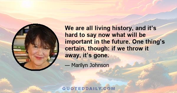 We are all living history, and it’s hard to say now what will be important in the future. One thing’s certain, though: if we throw it away, it’s gone.