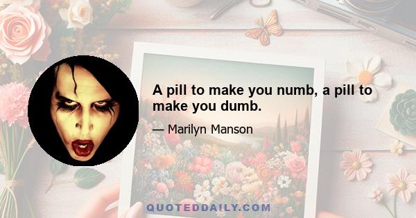 A pill to make you numb, a pill to make you dumb.