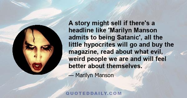 A story might sell if there's a headline like 'Marilyn Manson admits to being Satanic', all the little hypocrites will go and buy the magazine, read about what evil, weird people we are and will feel better about