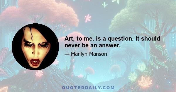 Art, to me, is a question. It should never be an answer.