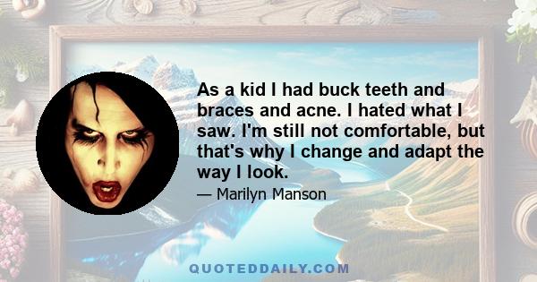 As a kid I had buck teeth and braces and acne. I hated what I saw. I'm still not comfortable, but that's why I change and adapt the way I look.