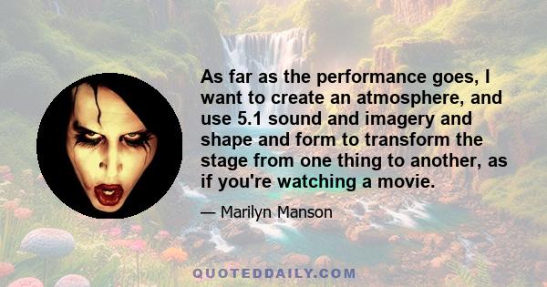 As far as the performance goes, I want to create an atmosphere, and use 5.1 sound and imagery and shape and form to transform the stage from one thing to another, as if you're watching a movie.